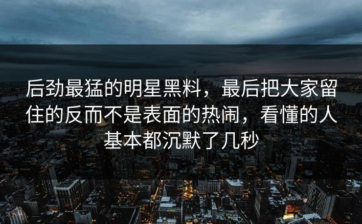 后劲最猛的明星黑料，最后把大家留住的反而不是表面的热闹，看懂的人基本都沉默了几秒
