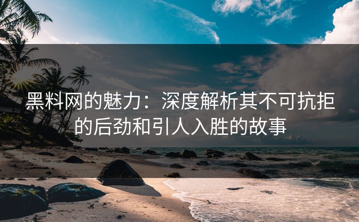 黑料网的魅力：深度解析其不可抗拒的后劲和引人入胜的故事