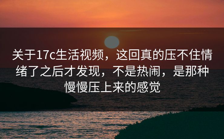 关于17c生活视频，这回真的压不住情绪了之后才发现，不是热闹，是那种慢慢压上来的感觉