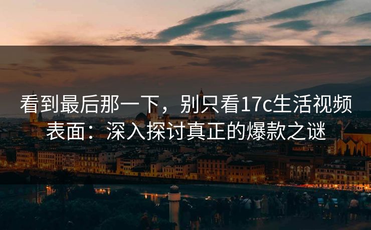 看到最后那一下，别只看17c生活视频表面：深入探讨真正的爆款之谜