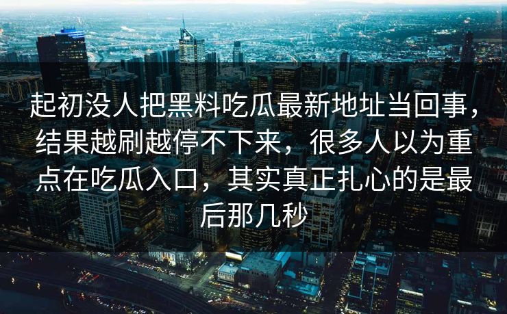 起初没人把黑料吃瓜最新地址当回事，结果越刷越停不下来，很多人以为重点在吃瓜入口，其实真正扎心的是最后那几秒