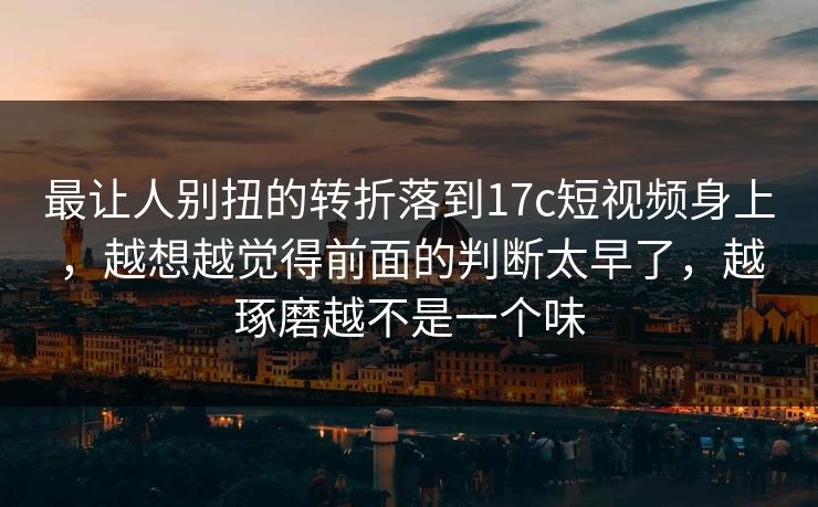 最让人别扭的转折落到17c短视频身上，越想越觉得前面的判断太早了，越琢磨越不是一个味