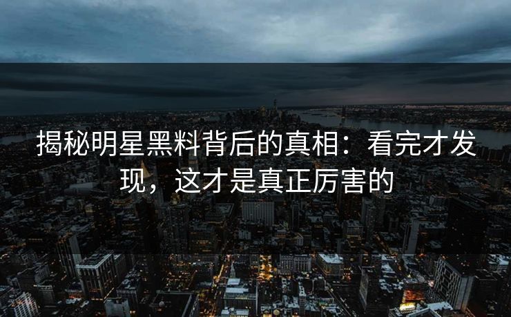 揭秘明星黑料背后的真相：看完才发现，这才是真正厉害的