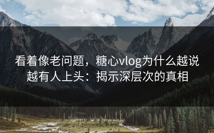 看着像老问题，糖心vlog为什么越说越有人上头：揭示深层次的真相