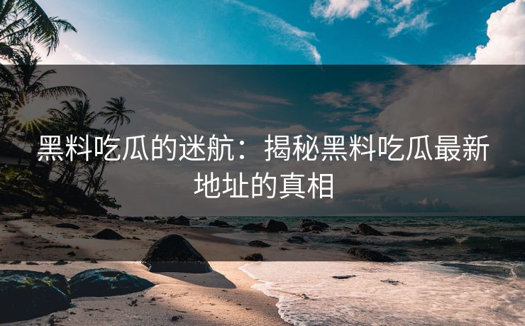 黑料吃瓜的迷航：揭秘黑料吃瓜最新地址的真相