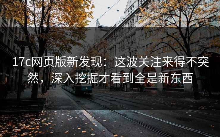 17c网页版新发现：这波关注来得不突然，深入挖掘才看到全是新东西